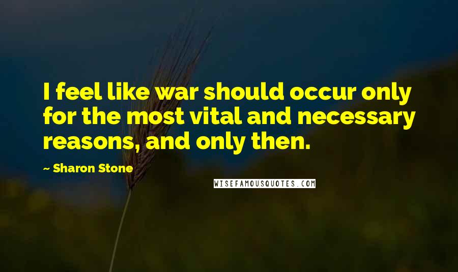 Sharon Stone Quotes: I feel like war should occur only for the most vital and necessary reasons, and only then.