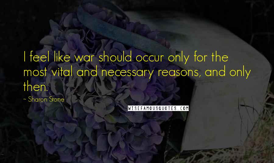 Sharon Stone Quotes: I feel like war should occur only for the most vital and necessary reasons, and only then.
