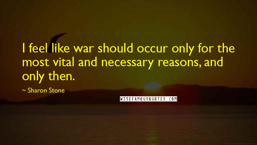 Sharon Stone Quotes: I feel like war should occur only for the most vital and necessary reasons, and only then.