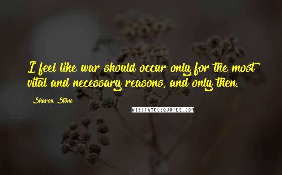 Sharon Stone Quotes: I feel like war should occur only for the most vital and necessary reasons, and only then.