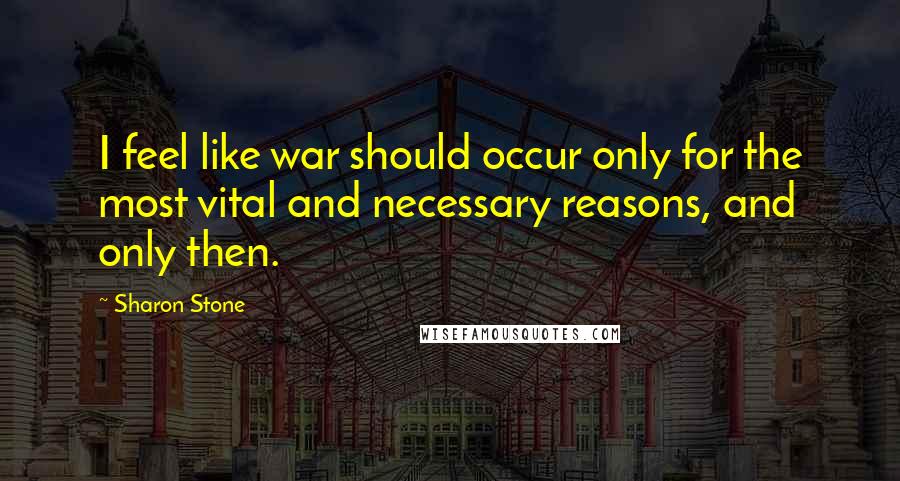 Sharon Stone Quotes: I feel like war should occur only for the most vital and necessary reasons, and only then.