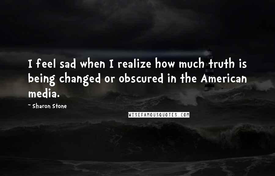 Sharon Stone Quotes: I feel sad when I realize how much truth is being changed or obscured in the American media.