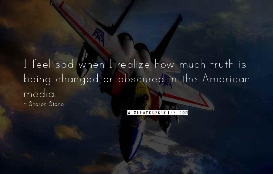 Sharon Stone Quotes: I feel sad when I realize how much truth is being changed or obscured in the American media.