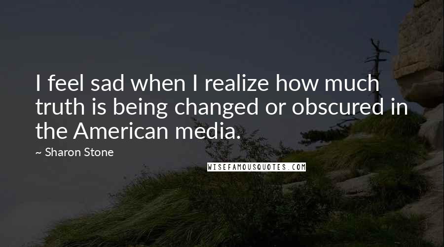 Sharon Stone Quotes: I feel sad when I realize how much truth is being changed or obscured in the American media.