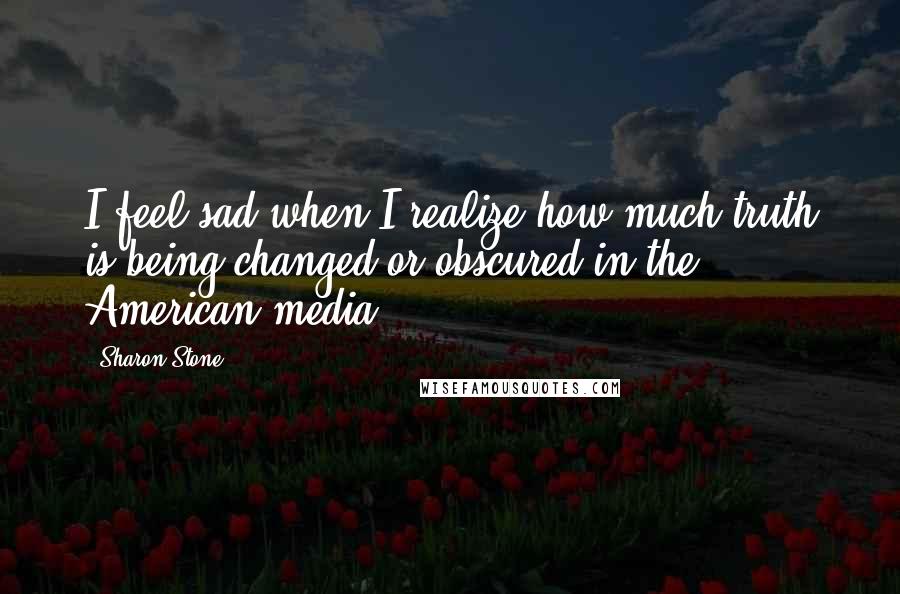 Sharon Stone Quotes: I feel sad when I realize how much truth is being changed or obscured in the American media.