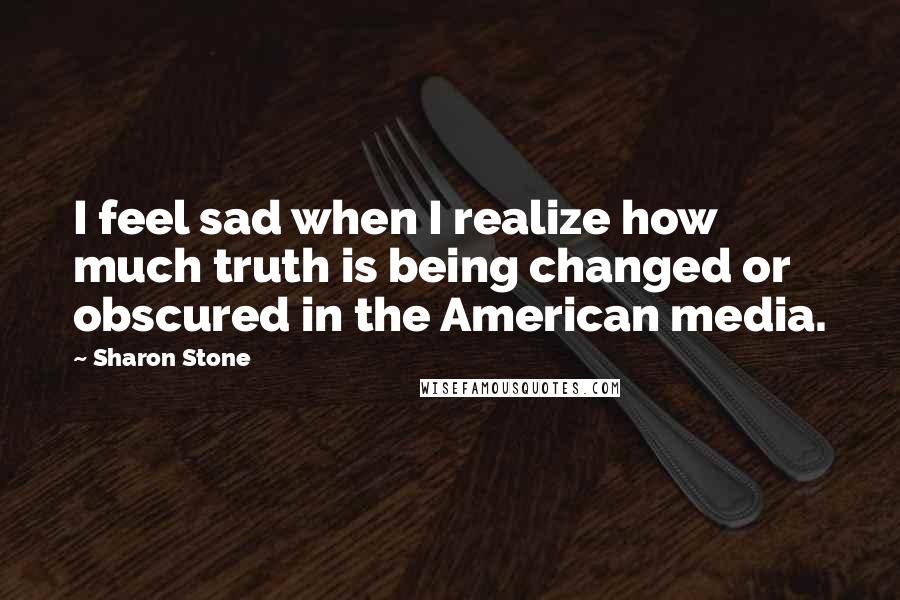 Sharon Stone Quotes: I feel sad when I realize how much truth is being changed or obscured in the American media.