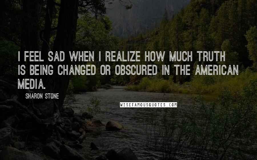 Sharon Stone Quotes: I feel sad when I realize how much truth is being changed or obscured in the American media.