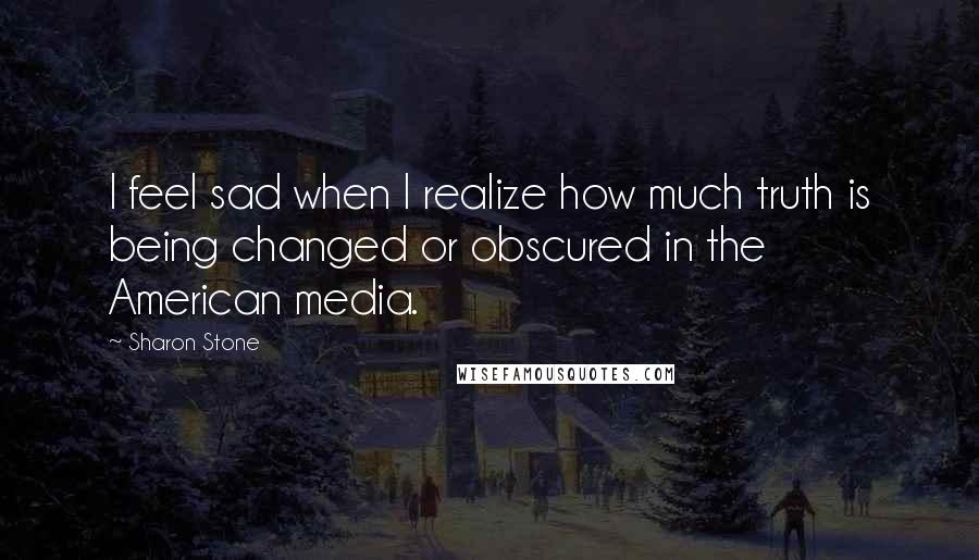 Sharon Stone Quotes: I feel sad when I realize how much truth is being changed or obscured in the American media.