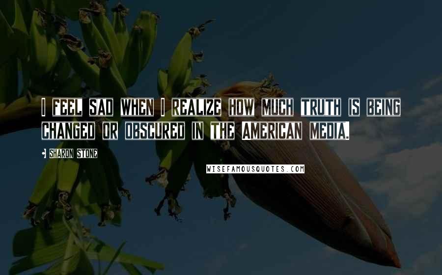 Sharon Stone Quotes: I feel sad when I realize how much truth is being changed or obscured in the American media.