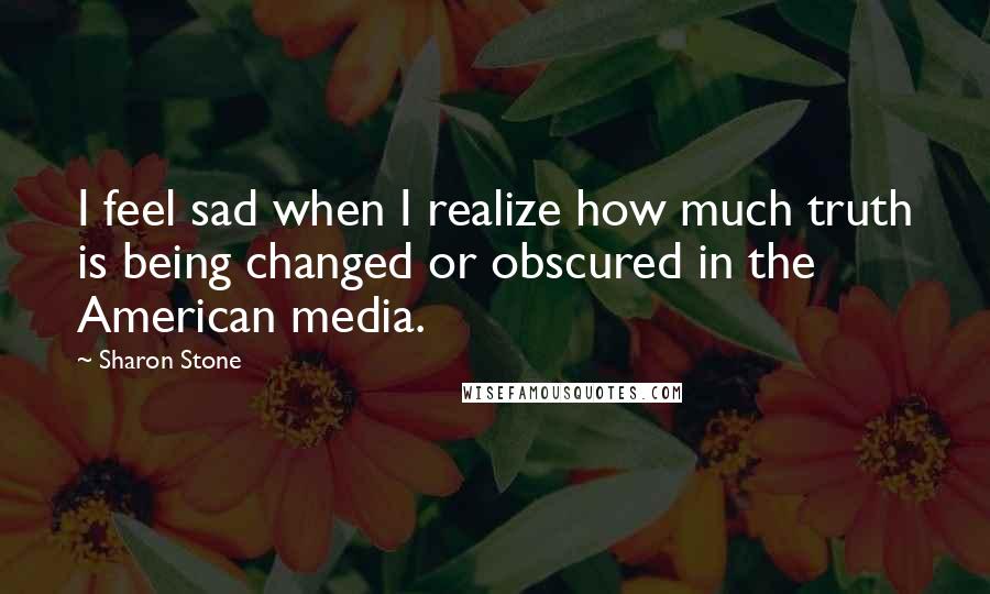 Sharon Stone Quotes: I feel sad when I realize how much truth is being changed or obscured in the American media.