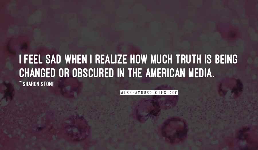 Sharon Stone Quotes: I feel sad when I realize how much truth is being changed or obscured in the American media.