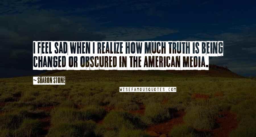 Sharon Stone Quotes: I feel sad when I realize how much truth is being changed or obscured in the American media.