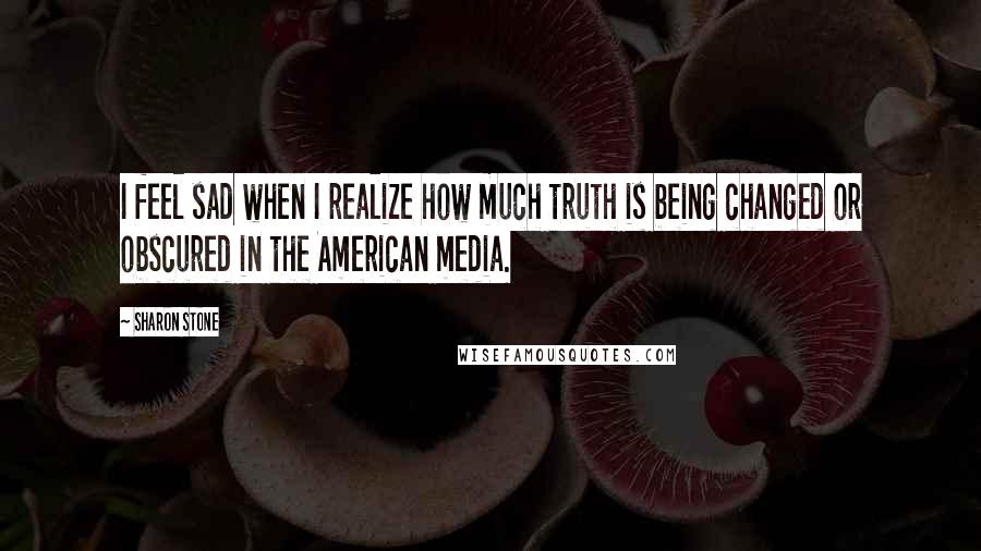 Sharon Stone Quotes: I feel sad when I realize how much truth is being changed or obscured in the American media.