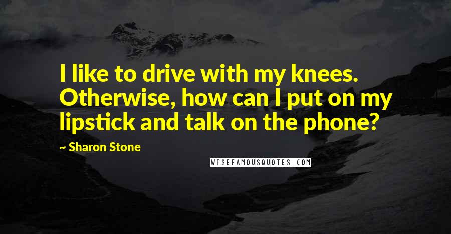 Sharon Stone Quotes: I like to drive with my knees. Otherwise, how can I put on my lipstick and talk on the phone?