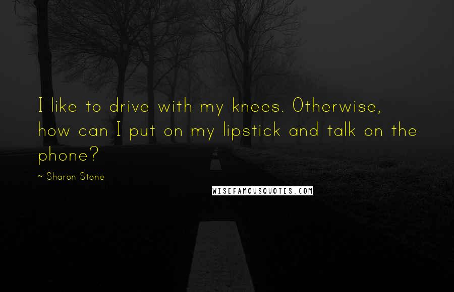 Sharon Stone Quotes: I like to drive with my knees. Otherwise, how can I put on my lipstick and talk on the phone?