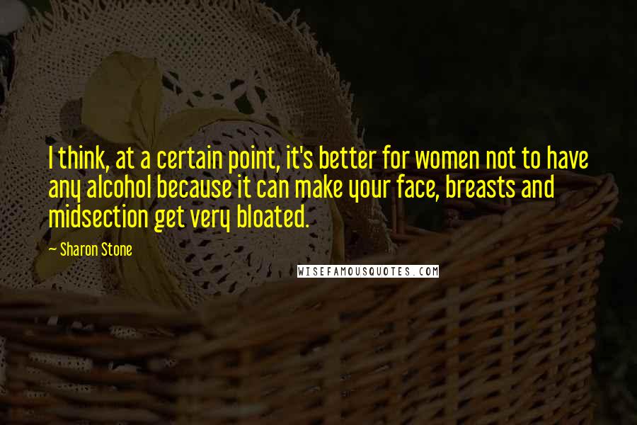 Sharon Stone Quotes: I think, at a certain point, it's better for women not to have any alcohol because it can make your face, breasts and midsection get very bloated.