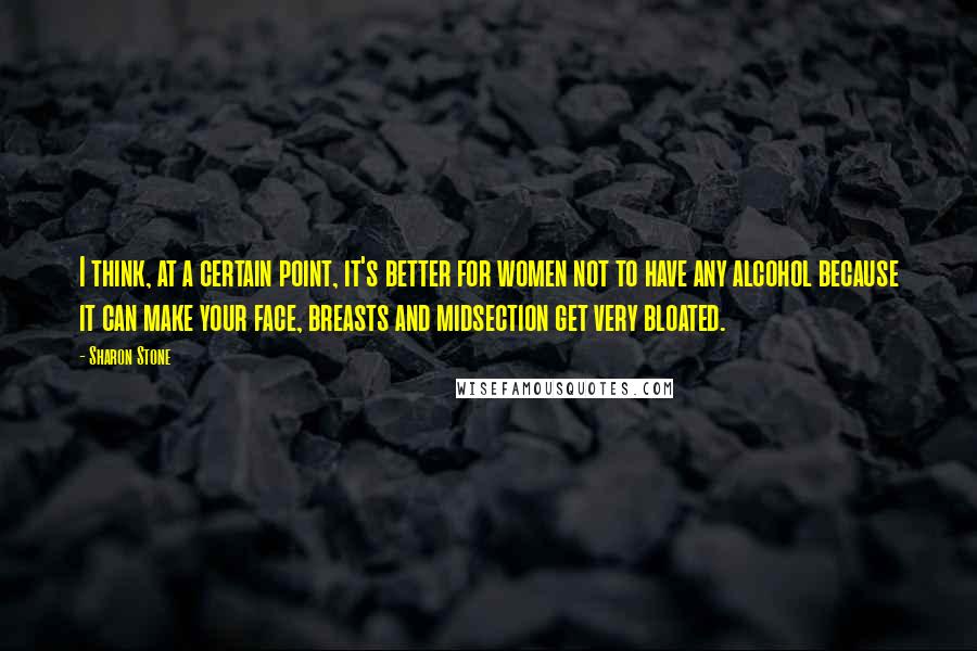 Sharon Stone Quotes: I think, at a certain point, it's better for women not to have any alcohol because it can make your face, breasts and midsection get very bloated.