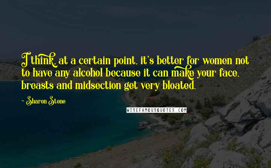 Sharon Stone Quotes: I think, at a certain point, it's better for women not to have any alcohol because it can make your face, breasts and midsection get very bloated.