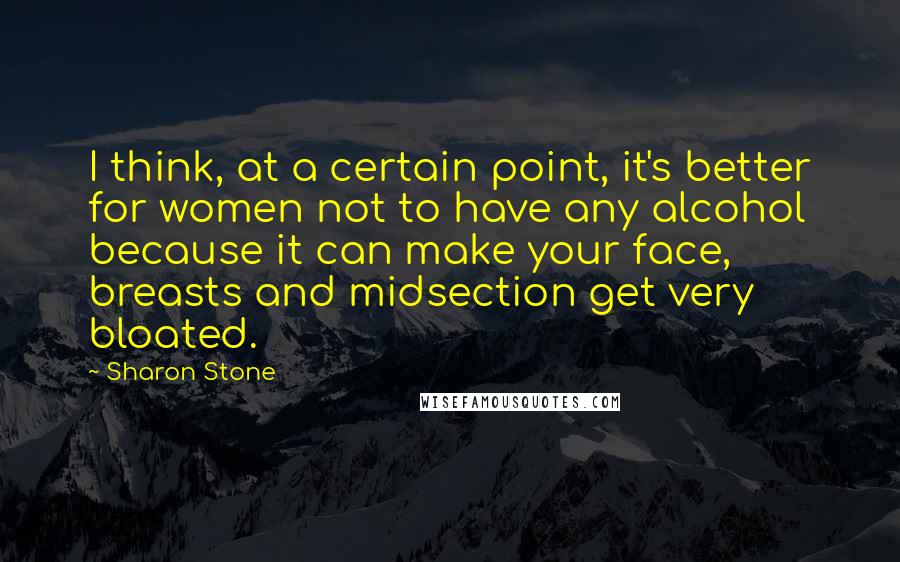 Sharon Stone Quotes: I think, at a certain point, it's better for women not to have any alcohol because it can make your face, breasts and midsection get very bloated.