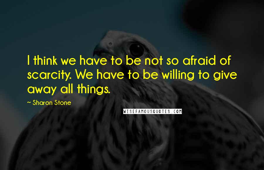 Sharon Stone Quotes: I think we have to be not so afraid of scarcity. We have to be willing to give away all things.