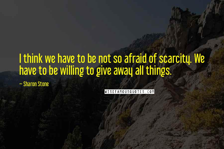 Sharon Stone Quotes: I think we have to be not so afraid of scarcity. We have to be willing to give away all things.