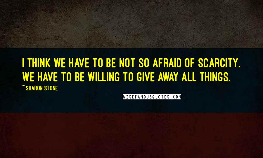 Sharon Stone Quotes: I think we have to be not so afraid of scarcity. We have to be willing to give away all things.