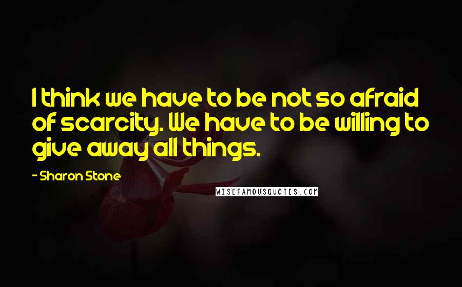 Sharon Stone Quotes: I think we have to be not so afraid of scarcity. We have to be willing to give away all things.