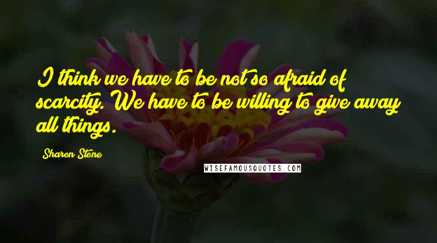 Sharon Stone Quotes: I think we have to be not so afraid of scarcity. We have to be willing to give away all things.