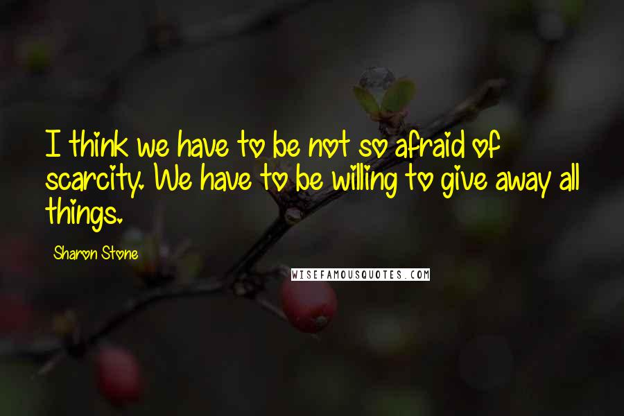 Sharon Stone Quotes: I think we have to be not so afraid of scarcity. We have to be willing to give away all things.