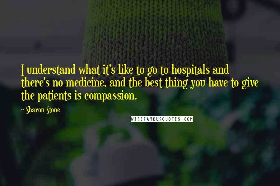 Sharon Stone Quotes: I understand what it's like to go to hospitals and there's no medicine, and the best thing you have to give the patients is compassion.