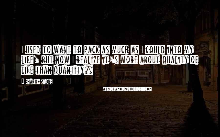 Sharon Stone Quotes: I used to want to pack as much as I could into my life, but now I realize it's more about quality of life than quantity.