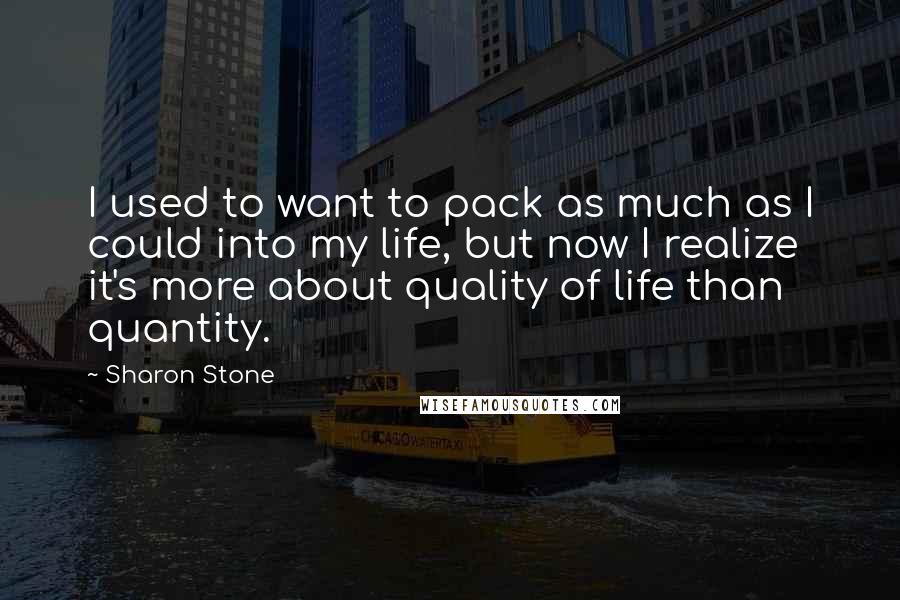 Sharon Stone Quotes: I used to want to pack as much as I could into my life, but now I realize it's more about quality of life than quantity.