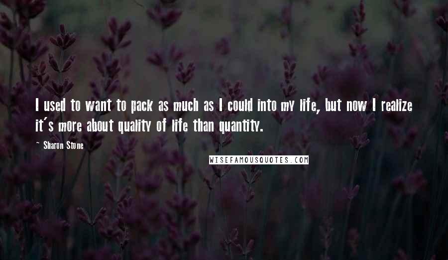 Sharon Stone Quotes: I used to want to pack as much as I could into my life, but now I realize it's more about quality of life than quantity.