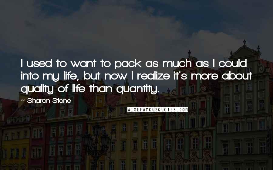 Sharon Stone Quotes: I used to want to pack as much as I could into my life, but now I realize it's more about quality of life than quantity.