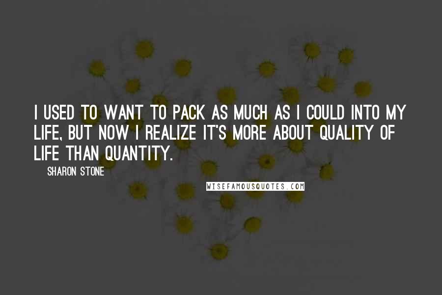 Sharon Stone Quotes: I used to want to pack as much as I could into my life, but now I realize it's more about quality of life than quantity.