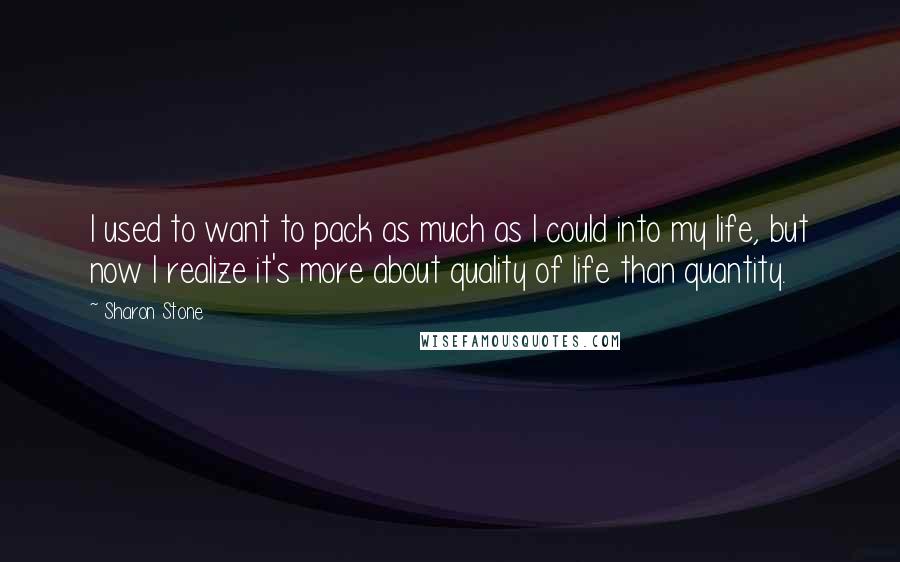 Sharon Stone Quotes: I used to want to pack as much as I could into my life, but now I realize it's more about quality of life than quantity.