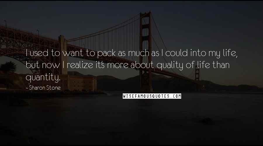 Sharon Stone Quotes: I used to want to pack as much as I could into my life, but now I realize it's more about quality of life than quantity.