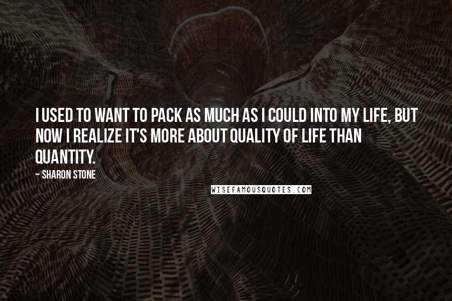 Sharon Stone Quotes: I used to want to pack as much as I could into my life, but now I realize it's more about quality of life than quantity.