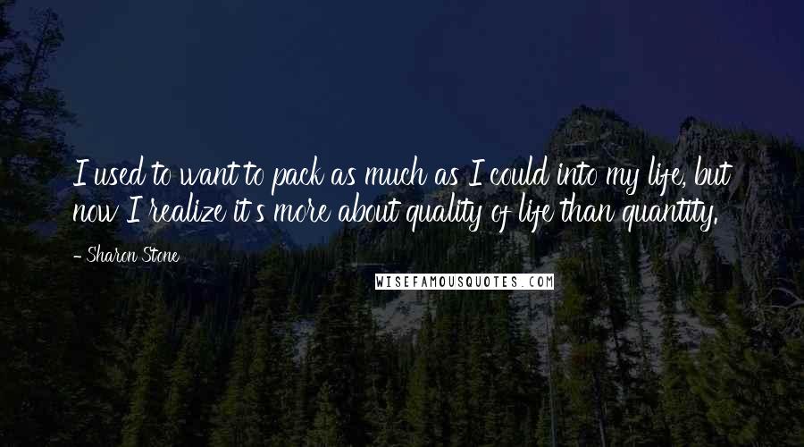 Sharon Stone Quotes: I used to want to pack as much as I could into my life, but now I realize it's more about quality of life than quantity.