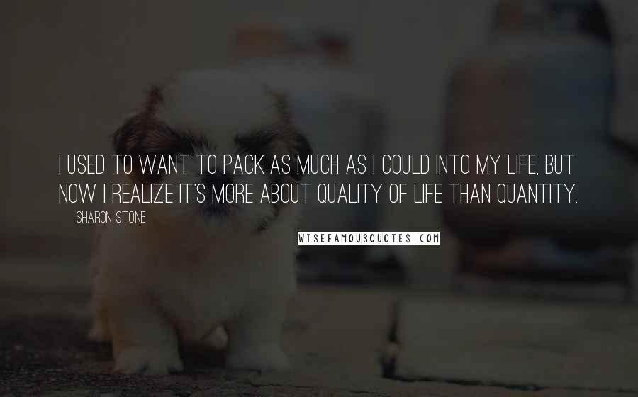 Sharon Stone Quotes: I used to want to pack as much as I could into my life, but now I realize it's more about quality of life than quantity.