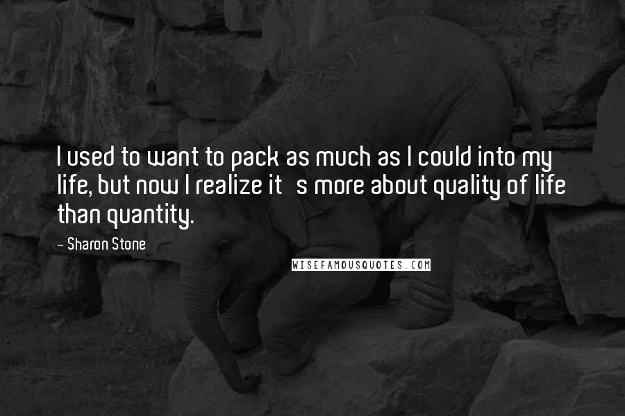 Sharon Stone Quotes: I used to want to pack as much as I could into my life, but now I realize it's more about quality of life than quantity.