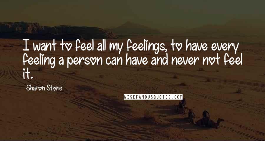 Sharon Stone Quotes: I want to feel all my feelings, to have every feeling a person can have and never not feel it.
