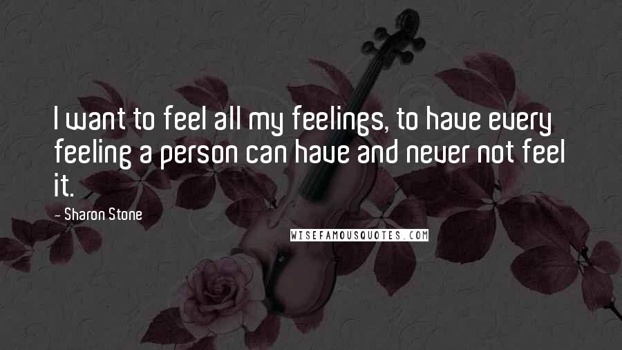 Sharon Stone Quotes: I want to feel all my feelings, to have every feeling a person can have and never not feel it.