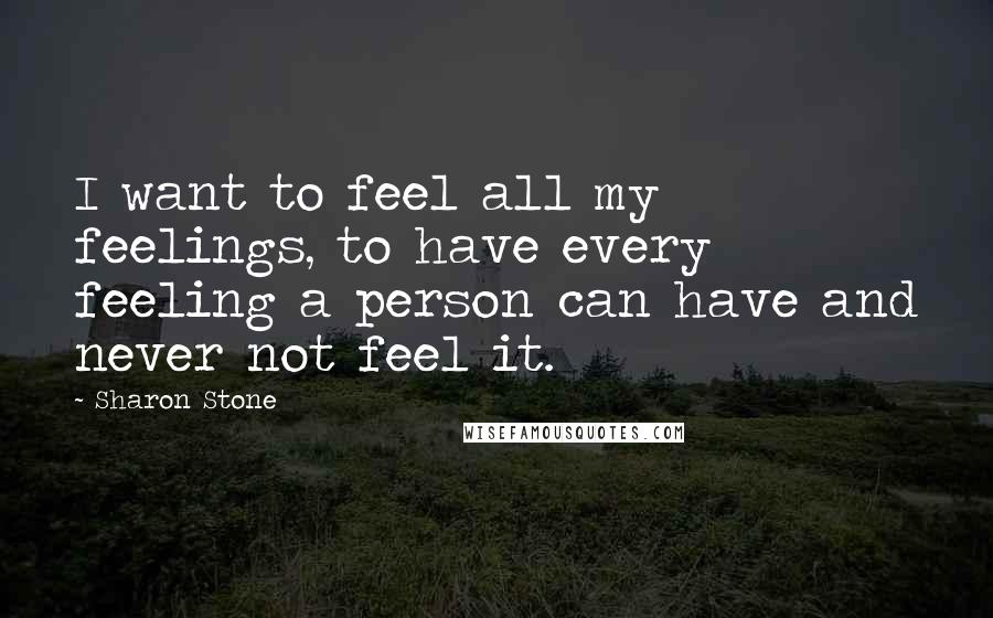 Sharon Stone Quotes: I want to feel all my feelings, to have every feeling a person can have and never not feel it.