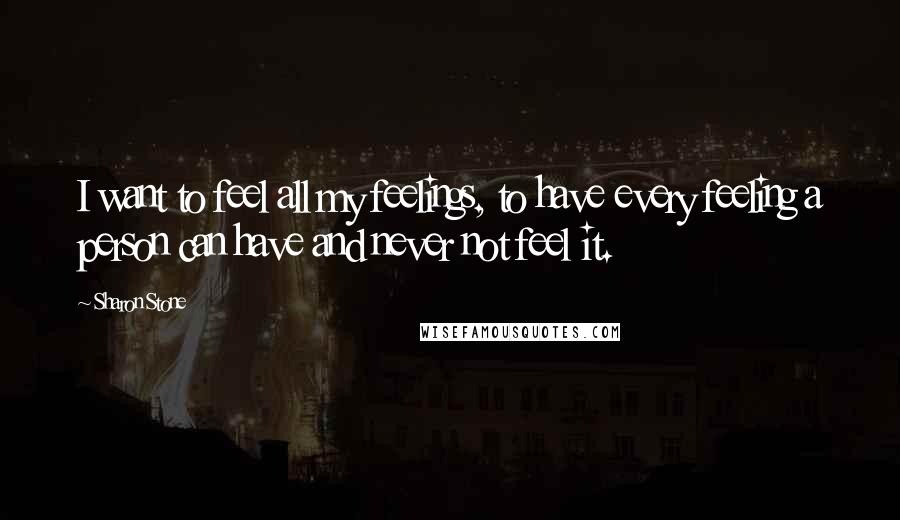 Sharon Stone Quotes: I want to feel all my feelings, to have every feeling a person can have and never not feel it.