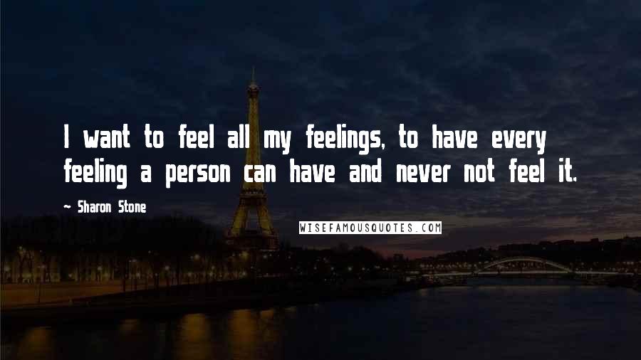 Sharon Stone Quotes: I want to feel all my feelings, to have every feeling a person can have and never not feel it.