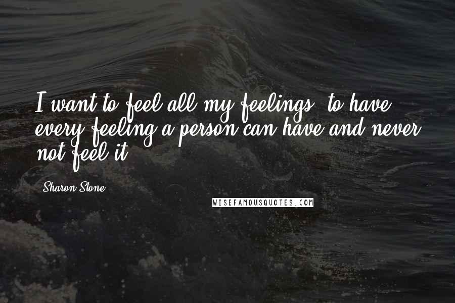 Sharon Stone Quotes: I want to feel all my feelings, to have every feeling a person can have and never not feel it.