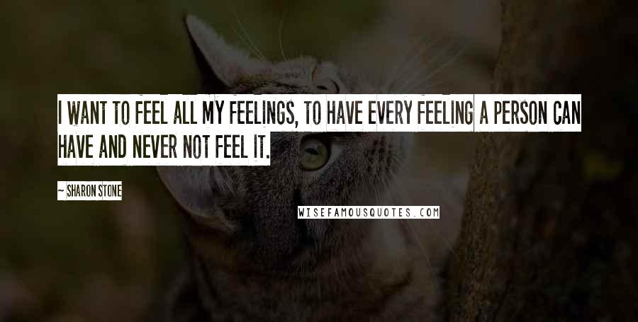 Sharon Stone Quotes: I want to feel all my feelings, to have every feeling a person can have and never not feel it.
