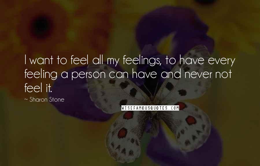 Sharon Stone Quotes: I want to feel all my feelings, to have every feeling a person can have and never not feel it.