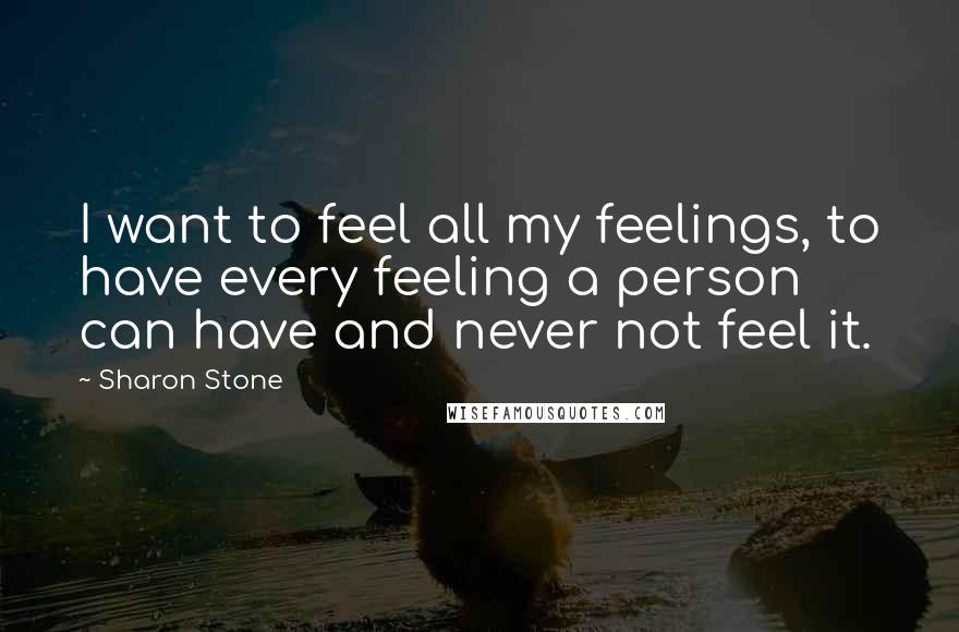 Sharon Stone Quotes: I want to feel all my feelings, to have every feeling a person can have and never not feel it.
